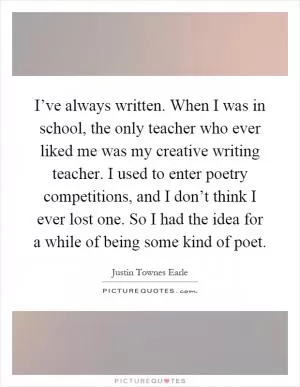 I’ve always written. When I was in school, the only teacher who ever liked me was my creative writing teacher. I used to enter poetry competitions, and I don’t think I ever lost one. So I had the idea for a while of being some kind of poet Picture Quote #1