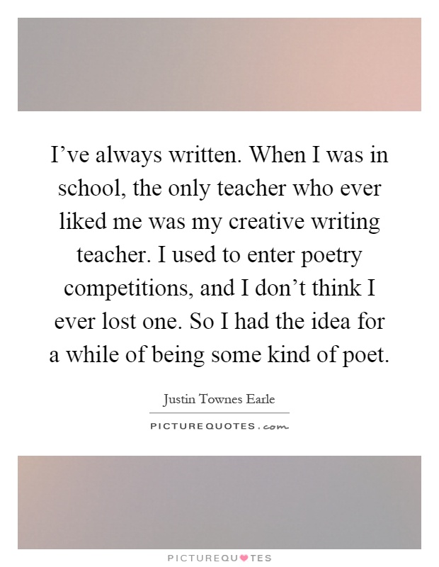 I've always written. When I was in school, the only teacher who ever liked me was my creative writing teacher. I used to enter poetry competitions, and I don't think I ever lost one. So I had the idea for a while of being some kind of poet Picture Quote #1