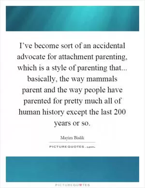 I’ve become sort of an accidental advocate for attachment parenting, which is a style of parenting that... basically, the way mammals parent and the way people have parented for pretty much all of human history except the last 200 years or so Picture Quote #1