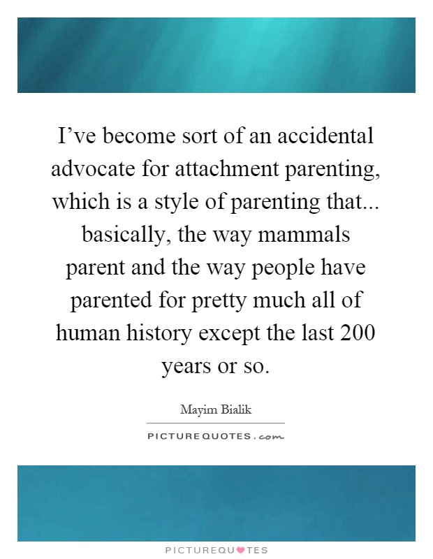I've become sort of an accidental advocate for attachment parenting, which is a style of parenting that... basically, the way mammals parent and the way people have parented for pretty much all of human history except the last 200 years or so Picture Quote #1