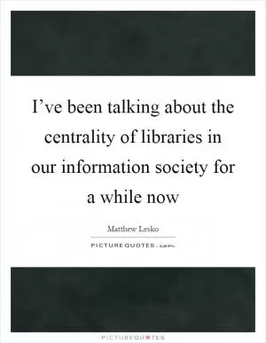 I’ve been talking about the centrality of libraries in our information society for a while now Picture Quote #1