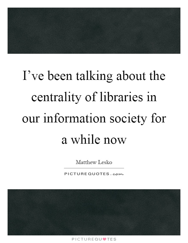 I've been talking about the centrality of libraries in our information society for a while now Picture Quote #1