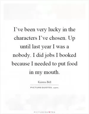 I’ve been very lucky in the characters I’ve chosen. Up until last year I was a nobody. I did jobs I booked because I needed to put food in my mouth Picture Quote #1