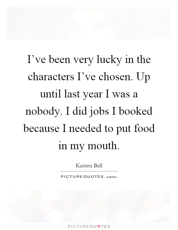 I've been very lucky in the characters I've chosen. Up until last year I was a nobody. I did jobs I booked because I needed to put food in my mouth Picture Quote #1