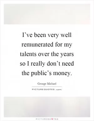 I’ve been very well remunerated for my talents over the years so I really don’t need the public’s money Picture Quote #1