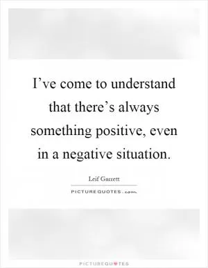 I’ve come to understand that there’s always something positive, even in a negative situation Picture Quote #1