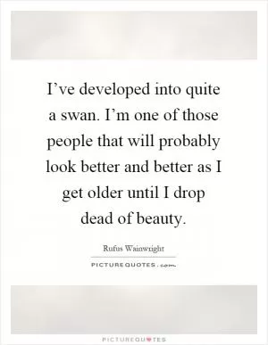 I’ve developed into quite a swan. I’m one of those people that will probably look better and better as I get older until I drop dead of beauty Picture Quote #1