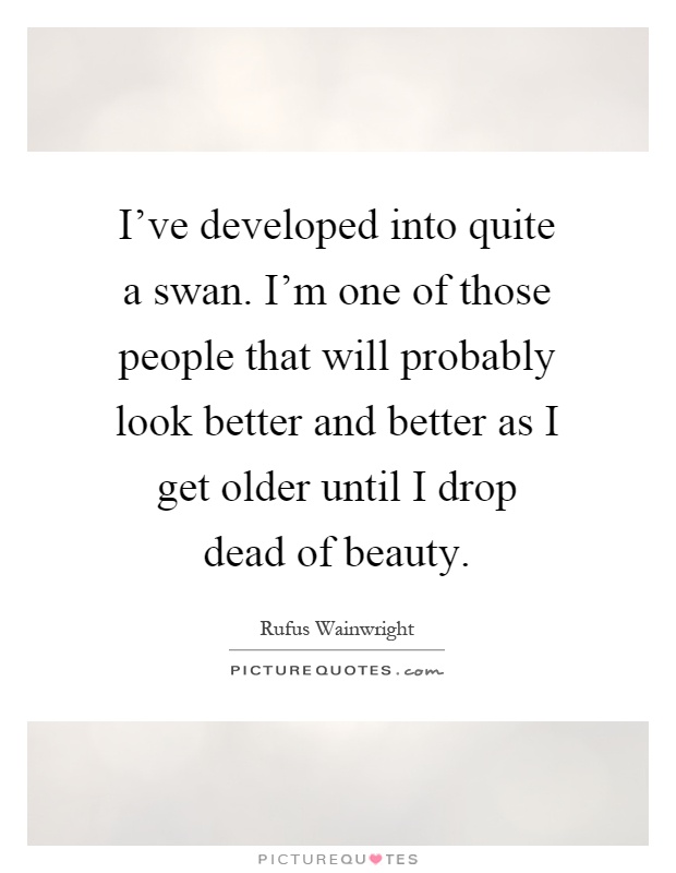 I've developed into quite a swan. I'm one of those people that will probably look better and better as I get older until I drop dead of beauty Picture Quote #1