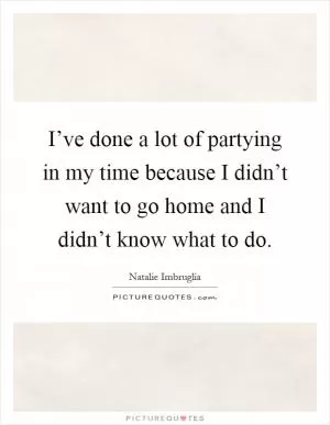 I’ve done a lot of partying in my time because I didn’t want to go home and I didn’t know what to do Picture Quote #1
