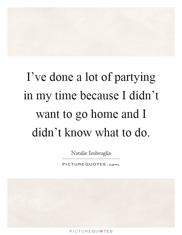 I've done a lot of partying in my time because I didn't want to go home and I didn't know what to do Picture Quote #1