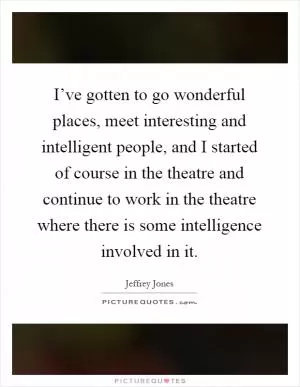 I’ve gotten to go wonderful places, meet interesting and intelligent people, and I started of course in the theatre and continue to work in the theatre where there is some intelligence involved in it Picture Quote #1