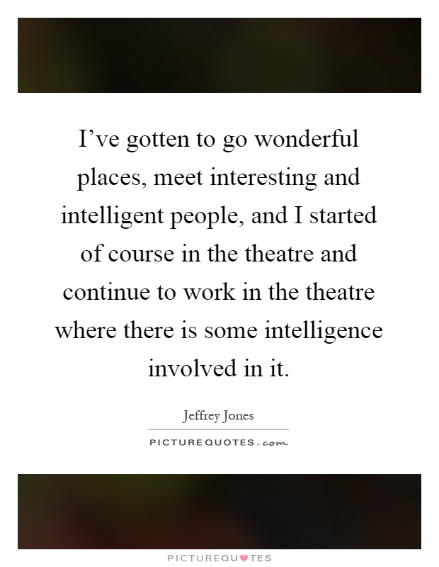I've gotten to go wonderful places, meet interesting and intelligent people, and I started of course in the theatre and continue to work in the theatre where there is some intelligence involved in it Picture Quote #1