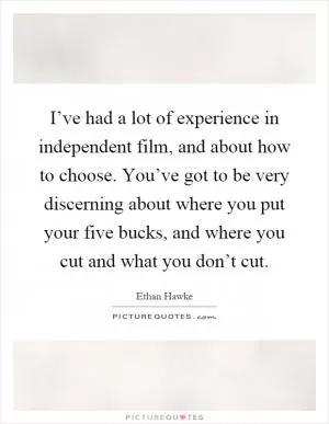 I’ve had a lot of experience in independent film, and about how to choose. You’ve got to be very discerning about where you put your five bucks, and where you cut and what you don’t cut Picture Quote #1