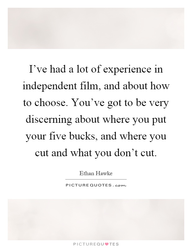 I've had a lot of experience in independent film, and about how to choose. You've got to be very discerning about where you put your five bucks, and where you cut and what you don't cut Picture Quote #1