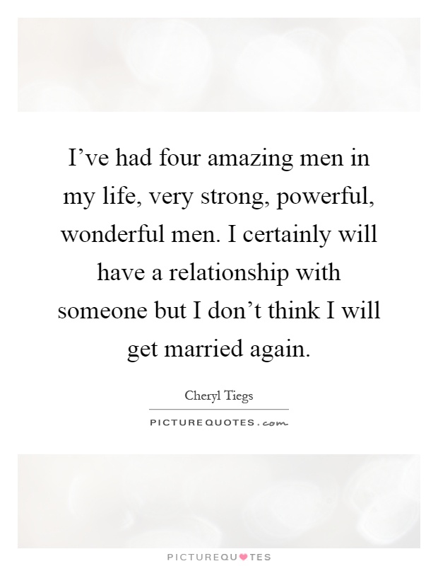 I've had four amazing men in my life, very strong, powerful, wonderful men. I certainly will have a relationship with someone but I don't think I will get married again Picture Quote #1