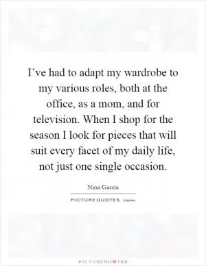 I’ve had to adapt my wardrobe to my various roles, both at the office, as a mom, and for television. When I shop for the season I look for pieces that will suit every facet of my daily life, not just one single occasion Picture Quote #1