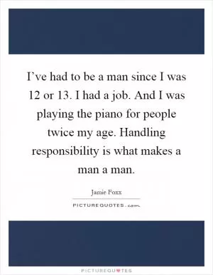 I’ve had to be a man since I was 12 or 13. I had a job. And I was playing the piano for people twice my age. Handling responsibility is what makes a man a man Picture Quote #1