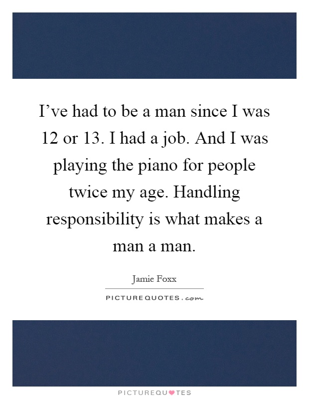 I've had to be a man since I was 12 or 13. I had a job. And I was playing the piano for people twice my age. Handling responsibility is what makes a man a man Picture Quote #1