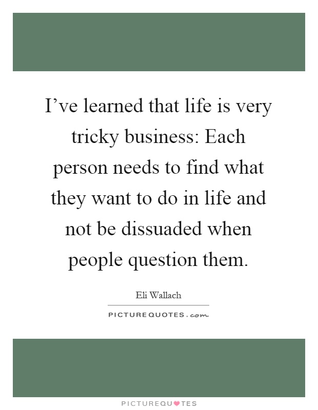 I've learned that life is very tricky business: Each person needs to find what they want to do in life and not be dissuaded when people question them Picture Quote #1