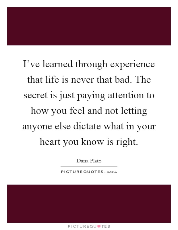 I've learned through experience that life is never that bad. The secret is just paying attention to how you feel and not letting anyone else dictate what in your heart you know is right Picture Quote #1