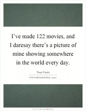 I’ve made 122 movies, and I daresay there’s a picture of mine showing somewhere in the world every day Picture Quote #1