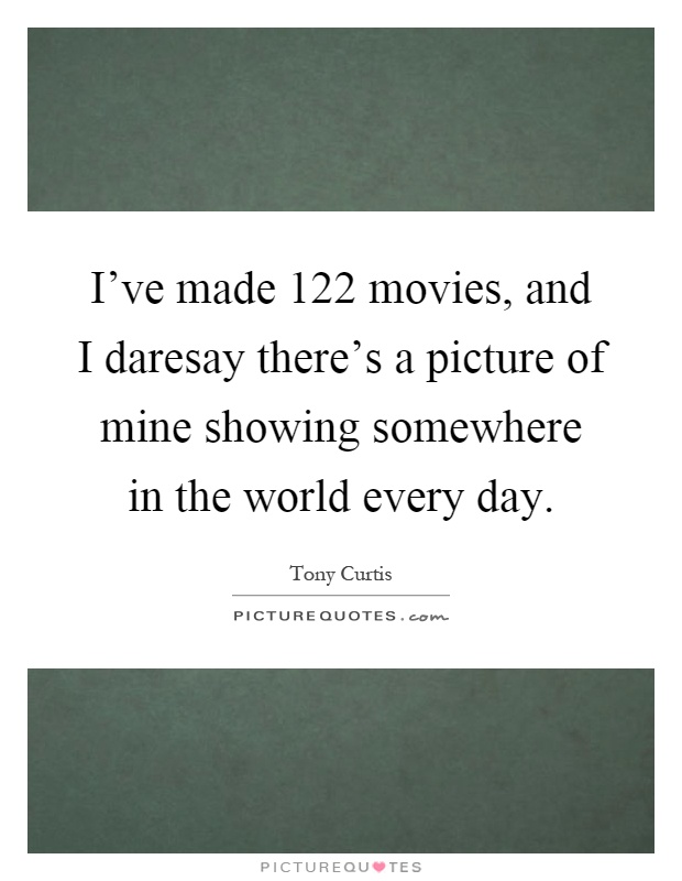 I've made 122 movies, and I daresay there's a picture of mine showing somewhere in the world every day Picture Quote #1