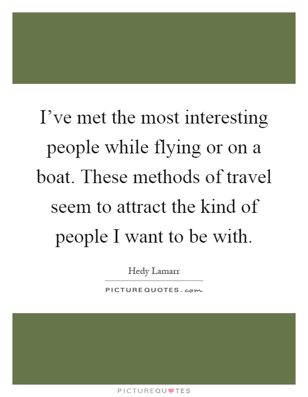 I've met the most interesting people while flying or on a boat. These methods of travel seem to attract the kind of people I want to be with Picture Quote #1