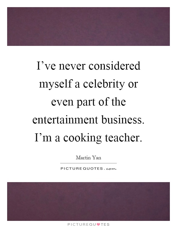 I've never considered myself a celebrity or even part of the entertainment business. I'm a cooking teacher Picture Quote #1