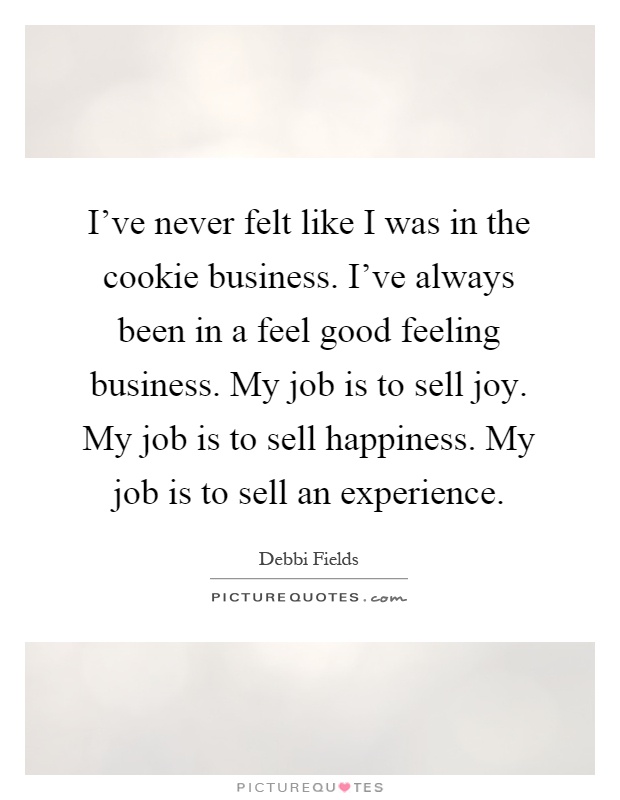 I've never felt like I was in the cookie business. I've always been in a feel good feeling business. My job is to sell joy. My job is to sell happiness. My job is to sell an experience Picture Quote #1