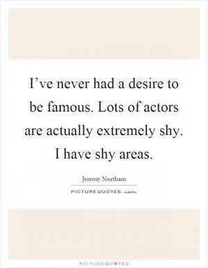 I’ve never had a desire to be famous. Lots of actors are actually extremely shy. I have shy areas Picture Quote #1