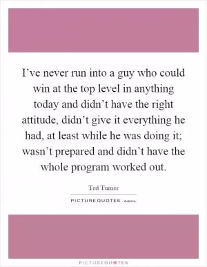 I’ve never run into a guy who could win at the top level in anything today and didn’t have the right attitude, didn’t give it everything he had, at least while he was doing it; wasn’t prepared and didn’t have the whole program worked out Picture Quote #1