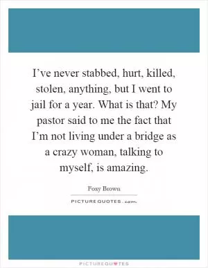 I’ve never stabbed, hurt, killed, stolen, anything, but I went to jail for a year. What is that? My pastor said to me the fact that I’m not living under a bridge as a crazy woman, talking to myself, is amazing Picture Quote #1