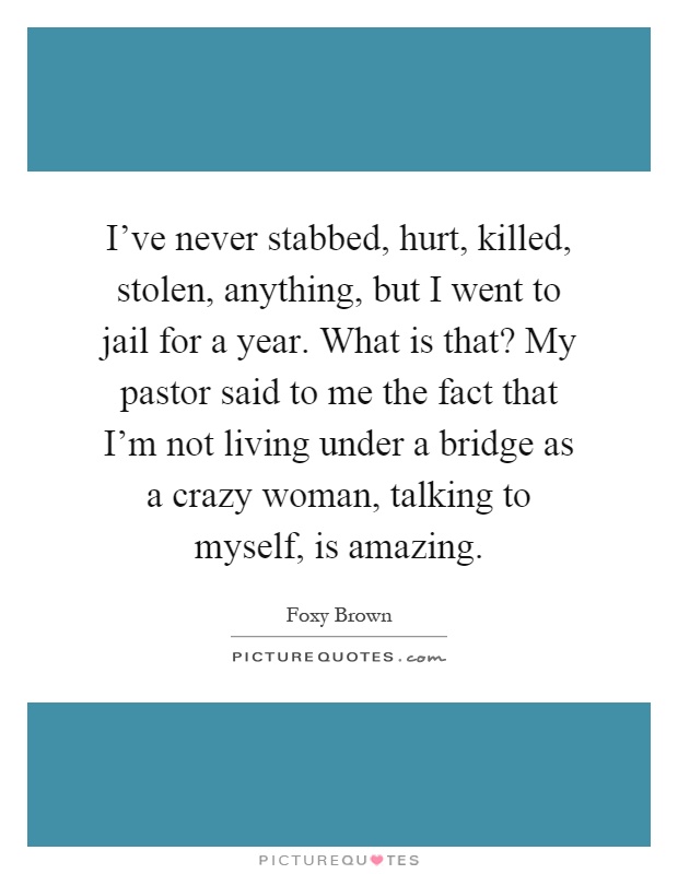 I've never stabbed, hurt, killed, stolen, anything, but I went to jail for a year. What is that? My pastor said to me the fact that I'm not living under a bridge as a crazy woman, talking to myself, is amazing Picture Quote #1