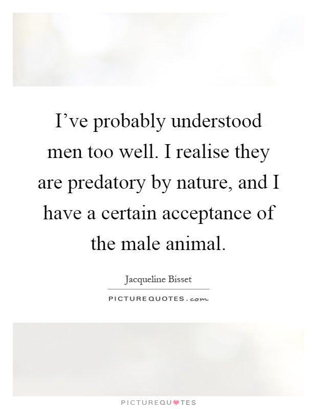 I've probably understood men too well. I realise they are predatory by nature, and I have a certain acceptance of the male animal Picture Quote #1