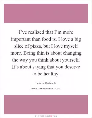 I’ve realized that I’m more important than food is. I love a big slice of pizza, but I love myself more. Being thin is about changing the way you think about yourself. It’s about saying that you deserve to be healthy Picture Quote #1