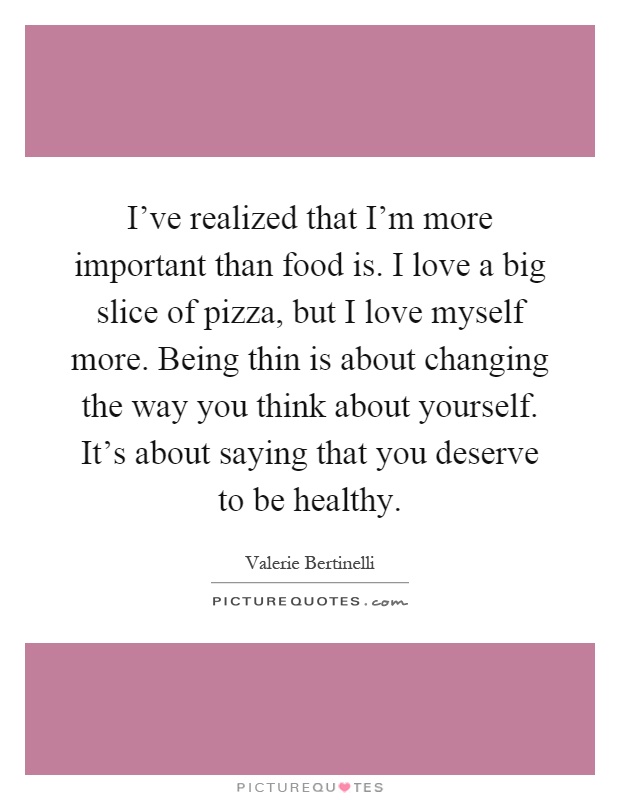 I've realized that I'm more important than food is. I love a big slice of pizza, but I love myself more. Being thin is about changing the way you think about yourself. It's about saying that you deserve to be healthy Picture Quote #1