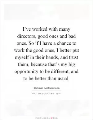 I’ve worked with many directors, good ones and bad ones. So if I have a chance to work the good ones, I better put myself in their hands, and trust them, because that’s my big opportunity to be different, and to be better than usual Picture Quote #1