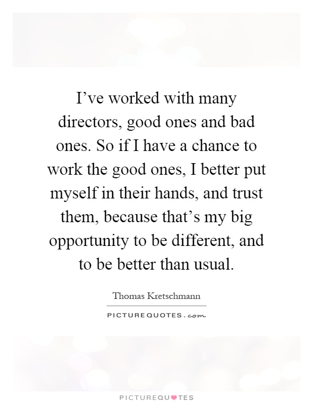 I've worked with many directors, good ones and bad ones. So if I have a chance to work the good ones, I better put myself in their hands, and trust them, because that's my big opportunity to be different, and to be better than usual Picture Quote #1