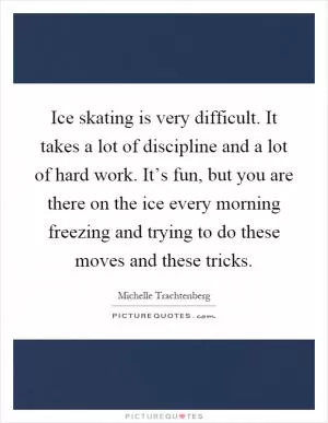 Ice skating is very difficult. It takes a lot of discipline and a lot of hard work. It’s fun, but you are there on the ice every morning freezing and trying to do these moves and these tricks Picture Quote #1