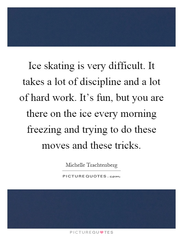 Ice skating is very difficult. It takes a lot of discipline and a lot of hard work. It's fun, but you are there on the ice every morning freezing and trying to do these moves and these tricks Picture Quote #1