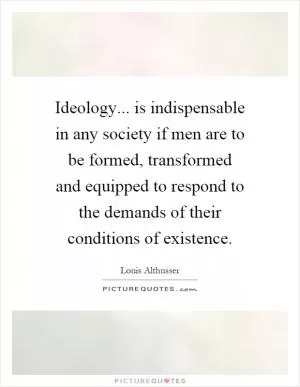 Ideology... is indispensable in any society if men are to be formed, transformed and equipped to respond to the demands of their conditions of existence Picture Quote #1
