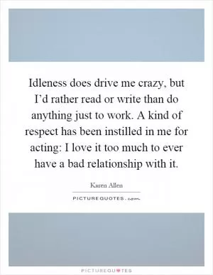 Idleness does drive me crazy, but I’d rather read or write than do anything just to work. A kind of respect has been instilled in me for acting: I love it too much to ever have a bad relationship with it Picture Quote #1
