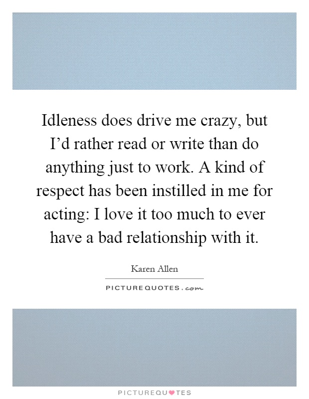 Idleness does drive me crazy, but I'd rather read or write than do anything just to work. A kind of respect has been instilled in me for acting: I love it too much to ever have a bad relationship with it Picture Quote #1
