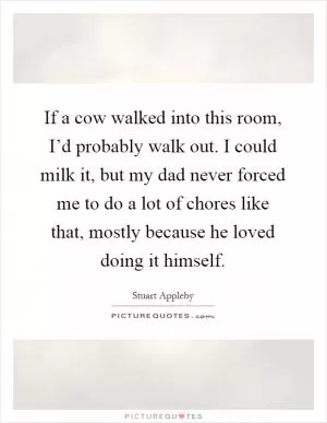 If a cow walked into this room, I’d probably walk out. I could milk it, but my dad never forced me to do a lot of chores like that, mostly because he loved doing it himself Picture Quote #1