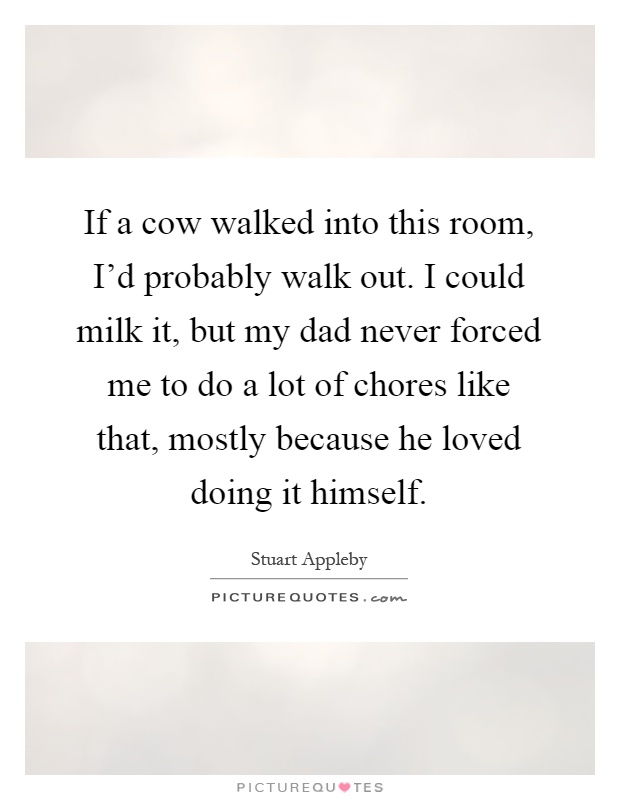If a cow walked into this room, I'd probably walk out. I could milk it, but my dad never forced me to do a lot of chores like that, mostly because he loved doing it himself Picture Quote #1