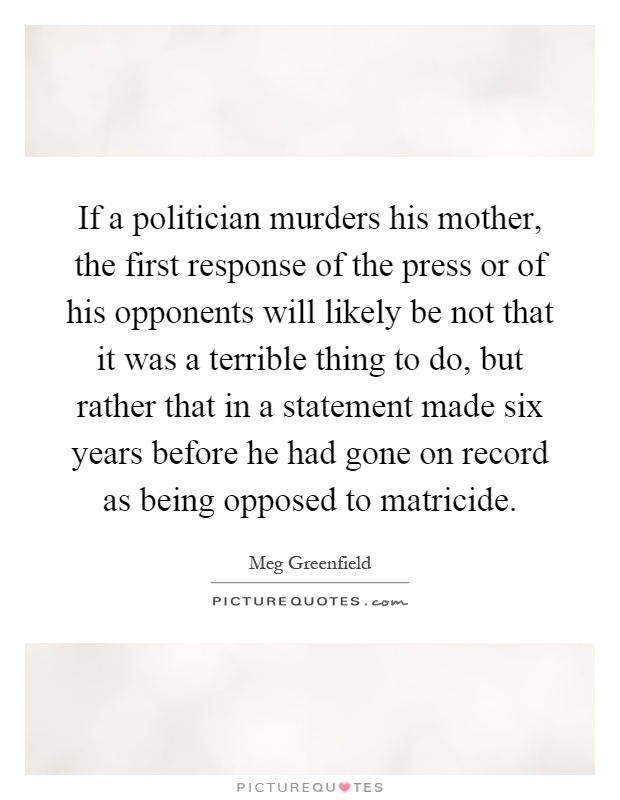 If a politician murders his mother, the first response of the press or of his opponents will likely be not that it was a terrible thing to do, but rather that in a statement made six years before he had gone on record as being opposed to matricide Picture Quote #1