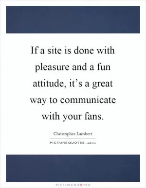 If a site is done with pleasure and a fun attitude, it’s a great way to communicate with your fans Picture Quote #1
