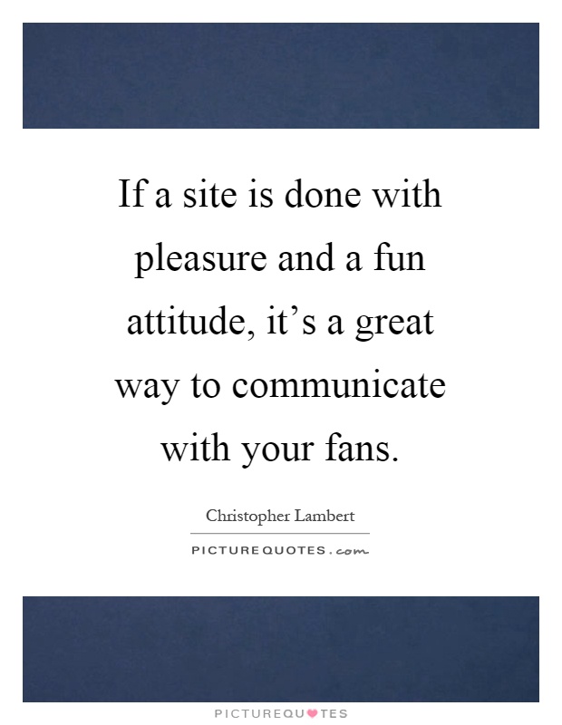 If a site is done with pleasure and a fun attitude, it's a great way to communicate with your fans Picture Quote #1