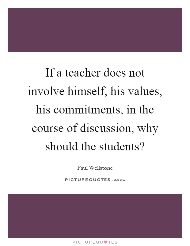 If a teacher does not involve himself, his values, his commitments, in the course of discussion, why should the students? Picture Quote #1