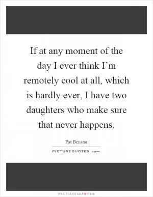 If at any moment of the day I ever think I’m remotely cool at all, which is hardly ever, I have two daughters who make sure that never happens Picture Quote #1